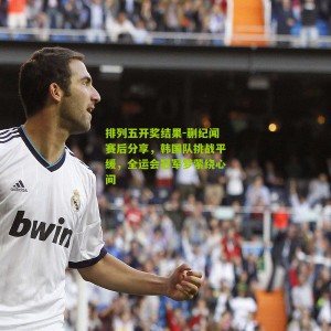 排列五开奖结果-蒯纪闻赛后分享，韩国队挑战平缓，全运会冠军梦萦绕心间