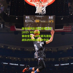 体彩排列五开奖结果查询|2025 MSI小组赛收官日，闪电狼与液体战队的终极出线争夺战