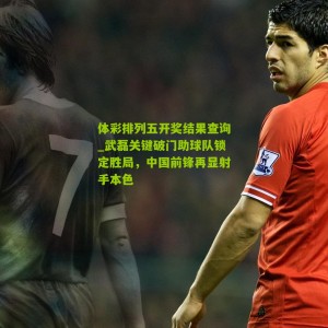 体彩排列五开奖结果查询_武磊关键破门助球队锁定胜局，中国前锋再显射手本色