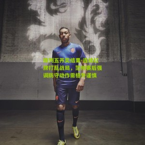 排列五开奖结果-连续红牌打乱战局，范帅赛后强调防守动作需格外谨慎