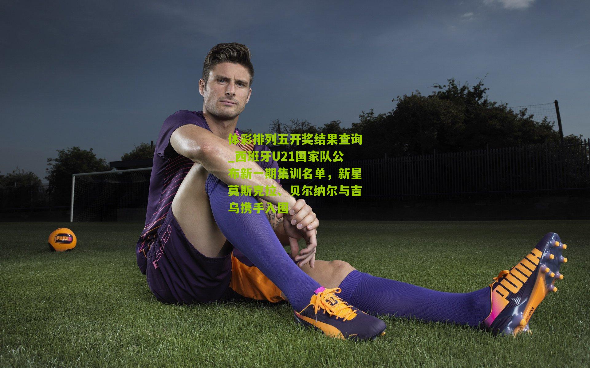 西班牙U21国家队公布新一期集训名单,新星莫斯克拉、贝尔纳尔与吉乌携手入围